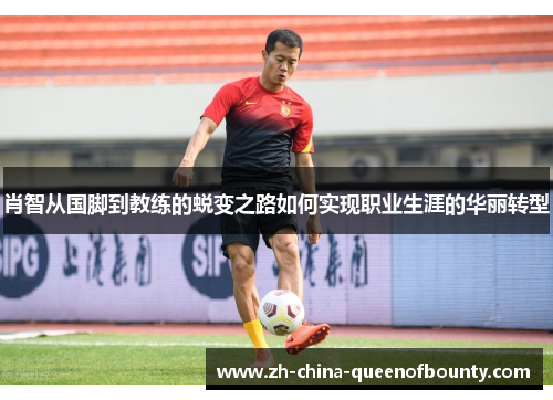 肖智从国脚到教练的蜕变之路如何实现职业生涯的华丽转型