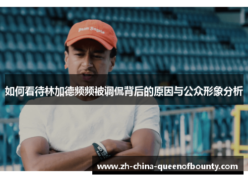 如何看待林加德频频被调侃背后的原因与公众形象分析 如何看待林加德频频被调侃背后的原因与公众形象分析