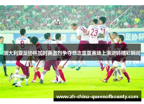 澳大利亚足协杯加时赛激烈争夺悬念重重赛场上演逆转精彩瞬间 澳大利亚足协杯加时赛激烈争夺悬念重重赛场上演逆转精彩瞬间