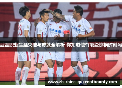 武磊职业生涯突破与成就全解析 你知道他有哪些惊艳时刻吗 武磊职业生涯突破与成就全解析 你知道他有哪些惊艳时刻吗