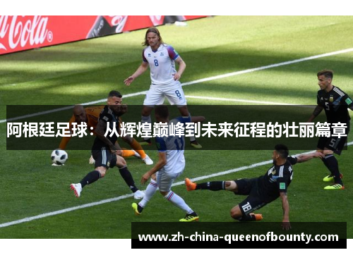 阿根廷足球：从辉煌巅峰到未来征程的壮丽篇章