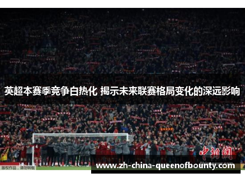 英超本赛季竞争白热化 揭示未来联赛格局变化的深远影响 英超本赛季竞争白热化 揭示未来联赛格局变化的深远影响