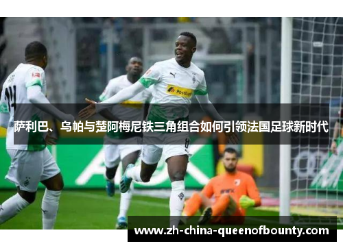 萨利巴、乌帕与楚阿梅尼铁三角组合如何引领法国足球新时代