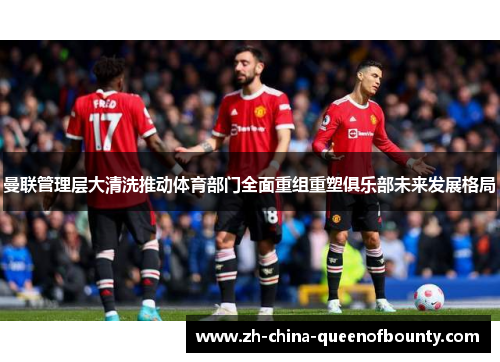 曼联管理层大清洗推动体育部门全面重组重塑俱乐部未来发展格局